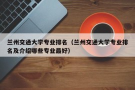 兰州交通大学专业排名（兰州交通大学专业排名及介绍哪些专业最好）