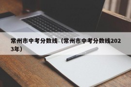 常州市中考分数线（常州市中考分数线2023年）