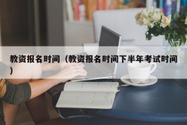 教资报名时间（教资报名时间下半年考试时间）