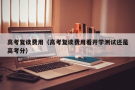 高考复读费用（高考复读费用看开学测试还是高考分）