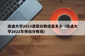 南通大学2023录取分数线是多少（南通大学2021年预估分数线）