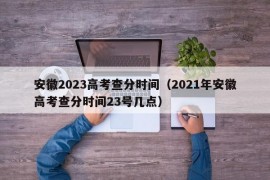 安徽2023高考查分时间（2021年安徽高考查分时间23号几点）