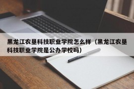 黑龙江农垦科技职业学院怎么样（黑龙江农垦科技职业学院是公办学校吗）