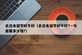 去日本留学好不好（去日本留学好不好?一年需要多少钱?）