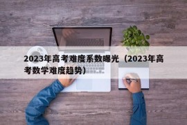 2023年高考难度系数曝光（2023年高考数学难度趋势）