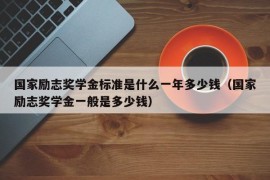 国家励志奖学金标准是什么一年多少钱（国家励志奖学金一般是多少钱）