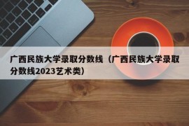 广西民族大学录取分数线（广西民族大学录取分数线2023艺术类）