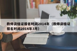 教师资格证报名时间2014年（教师资格证报名时间2014年3月）