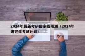 2024年最新考研国家线预测（2024年研究生考试计划）