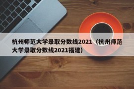 杭州师范大学录取分数线2021（杭州师范大学录取分数线2021福建）