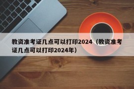 教资准考证几点可以打印2024（教资准考证几点可以打印2024年）