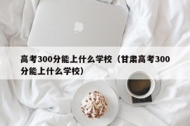 高考300分能上什么学校（甘肃高考300分能上什么学校）