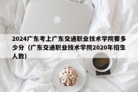 2024广东考上广东交通职业技术学院要多少分（广东交通职业技术学院2020年招生人数）