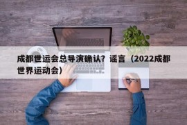 成都世运会总导演确认？谣言（2022成都世界运动会）