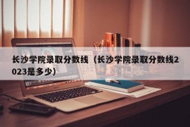 长沙学院录取分数线（长沙学院录取分数线2023是多少）