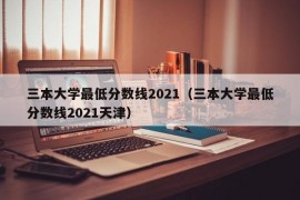 三本大学最低分数线2021（三本大学最低分数线2021天津）