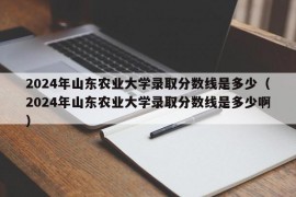 2024年山东农业大学录取分数线是多少（2024年山东农业大学录取分数线是多少啊）