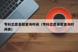 专科志愿录取查询时间（专科志愿录取查询时间表）