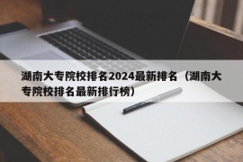 湖南大专院校排名2024最新排名（湖南大专院校排名最新排行榜）