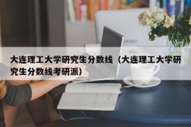 大连理工大学研究生分数线（大连理工大学研究生分数线考研派）