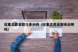 征集志愿录取几率大吗（征集志愿录取线会降吗）