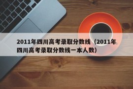 2011年四川高考录取分数线（2011年四川高考录取分数线一本人数）