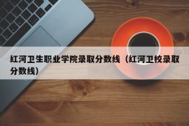 红河卫生职业学院录取分数线（红河卫校录取分数线）