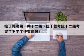 拉丁舞考级一共十二级（拉丁舞考级十二级考完了不学了还有用吗）