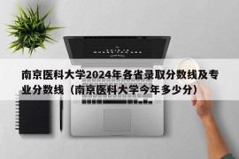 南京医科大学2024年各省录取分数线及专业分数线（南京医科大学今年多少分）