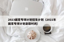 2023国家专项计划招生计划（2021年国家专项计划录取时间）