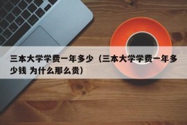 三本大学学费一年多少（三本大学学费一年多少钱 为什么那么贵）