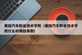 襄阳汽车职业技术学院（襄阳汽车职业技术学院什么时候放寒假）