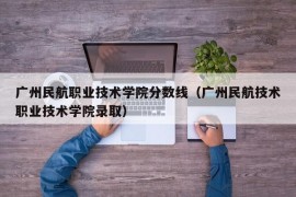 广州民航职业技术学院分数线（广州民航技术职业技术学院录取）