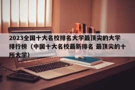 2023全国十大名校排名大学最顶尖的大学排行榜（中国十大名校最新排名 最顶尖的十所大学）