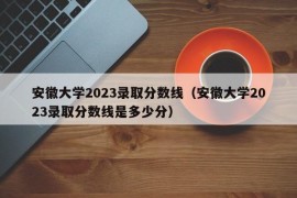 安徽大学2023录取分数线（安徽大学2023录取分数线是多少分）