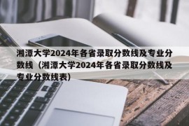 湘潭大学2024年各省录取分数线及专业分数线（湘潭大学2024年各省录取分数线及专业分数线表）