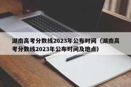 湖南高考分数线2023年公布时间（湖南高考分数线2023年公布时间及地点）