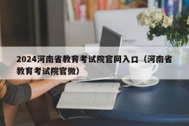 2024河南省教育考试院官网入口（河南省教育考试院官微）