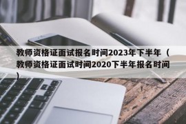 教师资格证面试报名时间2023年下半年（教师资格证面试时间2020下半年报名时间）