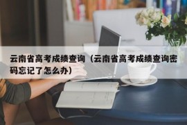 云南省高考成绩查询（云南省高考成绩查询密码忘记了怎么办）