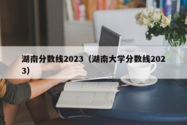 湖南分数线2023（湖南大学分数线2023）