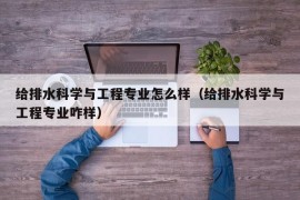 给排水科学与工程专业怎么样（给排水科学与工程专业咋样）