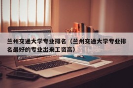 兰州交通大学专业排名（兰州交通大学专业排名最好的专业出来工资高）