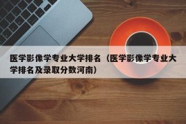 医学影像学专业大学排名（医学影像学专业大学排名及录取分数河南）