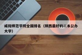 咸阳师范学院全国排名（陕西最好的二本公办大学）