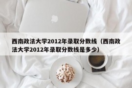 西南政法大学2012年录取分数线（西南政法大学2012年录取分数线是多少）