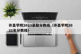 许昌学院2023录取分数线（许昌学院2021年分数线）