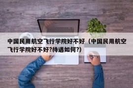 中国民用航空飞行学院好不好（中国民用航空飞行学院好不好?待遇如何?）