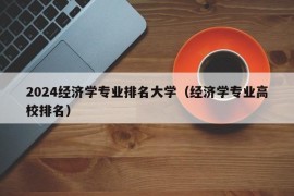 2024经济学专业排名大学（经济学专业高校排名）