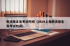 教资报名及考试时间（2024上海教资报名及考试时间）